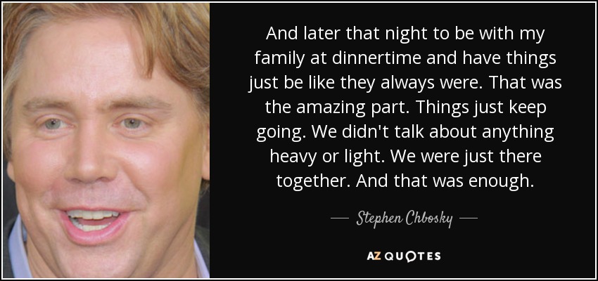 And later that night to be with my family at dinnertime and have things just be like they always were. That was the amazing part. Things just keep going. We didn't talk about anything heavy or light. We were just there together. And that was enough. - Stephen Chbosky