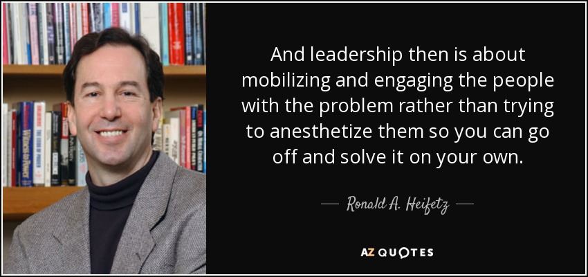 And leadership then is about mobilizing and engaging the people with the problem rather than trying to anesthetize them so you can go off and solve it on your own. - Ronald A. Heifetz