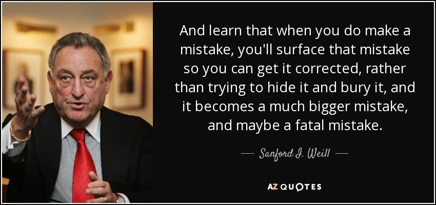 And learn that when you do make a mistake, you'll surface that mistake so you can get it corrected, rather than trying to hide it and bury it, and it becomes a much bigger mistake, and maybe a fatal mistake. - Sanford I. Weill