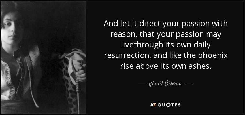 And let it direct your passion with reason, that your passion may livethrough its own daily resurrection, and like the phoenix rise above its own ashes. - Khalil Gibran
