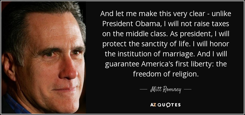 And let me make this very clear - unlike President Obama, I will not raise taxes on the middle class. As president, I will protect the sanctity of life. I will honor the institution of marriage. And I will guarantee America's first liberty: the freedom of religion. - Mitt Romney