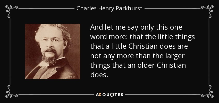 And let me say only this one word more: that the little things that a little Christian does are not any more than the larger things that an older Christian does. - Charles Henry Parkhurst