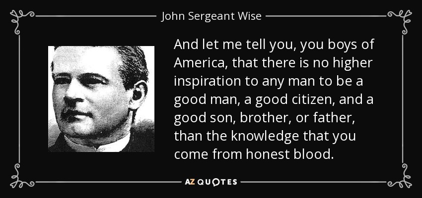 And let me tell you, you boys of America, that there is no higher inspiration to any man to be a good man, a good citizen, and a good son, brother, or father, than the knowledge that you come from honest blood. - John Sergeant Wise
