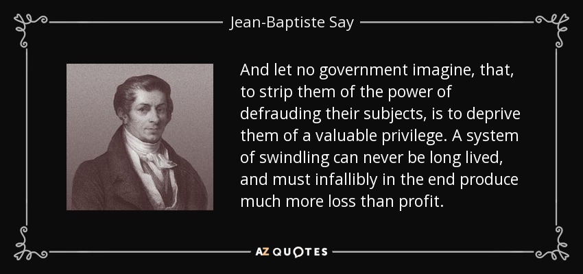 And let no government imagine, that, to strip them of the power of defrauding their subjects, is to deprive them of a valuable privilege. A system of swindling can never be long lived, and must infallibly in the end produce much more loss than profit. - Jean-Baptiste Say