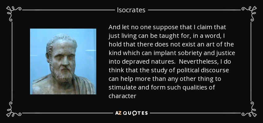 And let no one suppose that I claim that just living can be taught for, in a word, I hold that there does not exist an art of the kind which can implant sobriety and justice into depraved natures. Nevertheless, I do think that the study of political discourse can help more than any other thing to stimulate and form such qualities of character - Isocrates