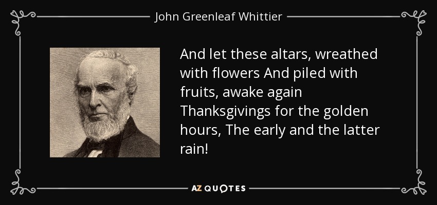 And let these altars, wreathed with flowers And piled with fruits, awake again Thanksgivings for the golden hours, The early and the latter rain! - John Greenleaf Whittier