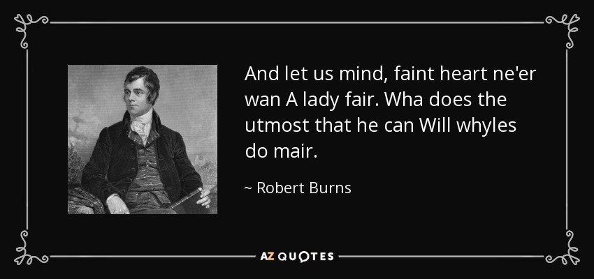 And let us mind, faint heart ne'er wan A lady fair. Wha does the utmost that he can Will whyles do mair. - Robert Burns