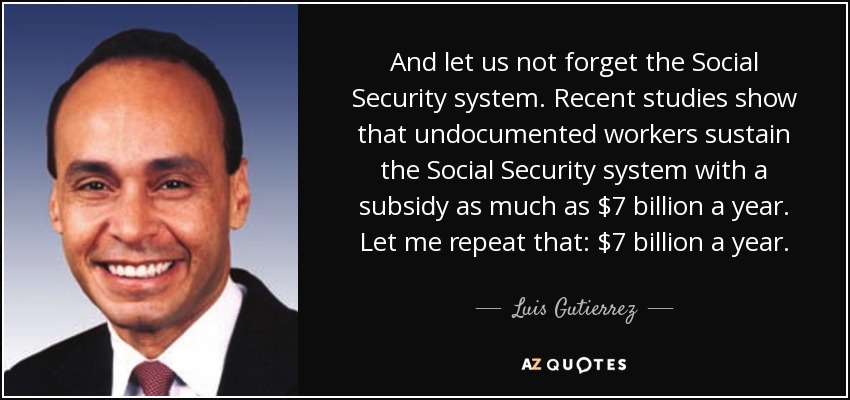 And let us not forget the Social Security system. Recent studies show that undocumented workers sustain the Social Security system with a subsidy as much as $7 billion a year. Let me repeat that: $7 billion a year. - Luis Gutierrez