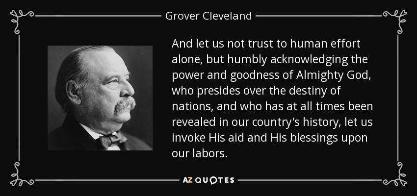 And let us not trust to human effort alone, but humbly acknowledging the power and goodness of Almighty God, who presides over the destiny of nations, and who has at all times been revealed in our country's history, let us invoke His aid and His blessings upon our labors. - Grover Cleveland