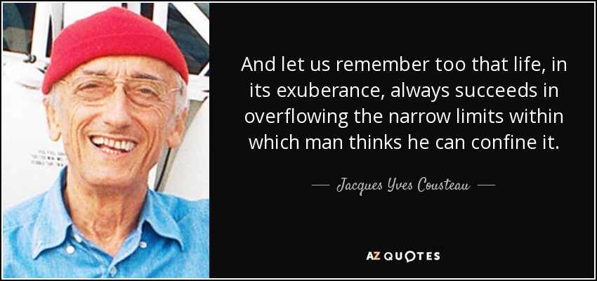 And let us remember too that life, in its exuberance, always succeeds in overflowing the narrow limits within which man thinks he can confine it. - Jacques Yves Cousteau