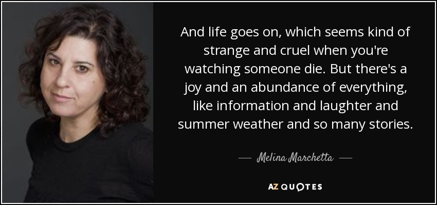 And life goes on, which seems kind of strange and cruel when you're watching someone die. But there's a joy and an abundance of everything, like information and laughter and summer weather and so many stories. - Melina Marchetta