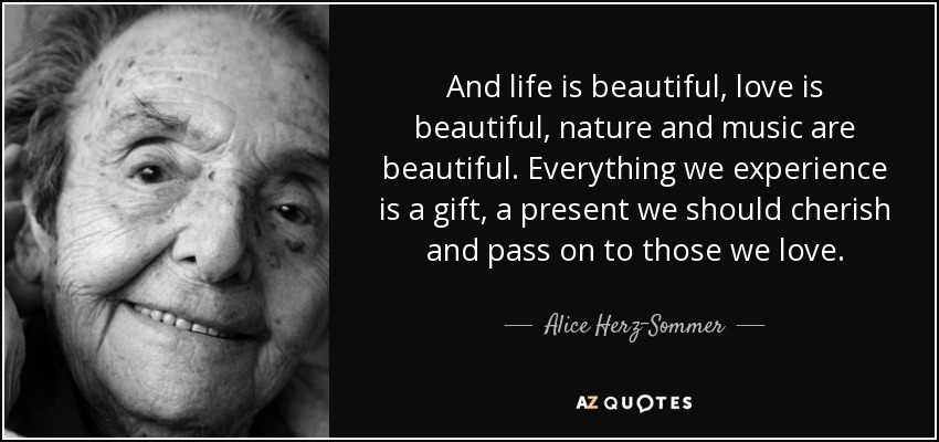 And life is beautiful, love is beautiful, nature and music are beautiful. Everything we experience is a gift, a present we should cherish and pass on to those we love. - Alice Herz-Sommer