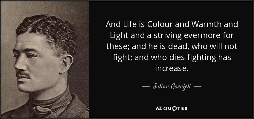 And Life is Colour and Warmth and Light and a striving evermore for these; and he is dead, who will not fight; and who dies fighting has increase. - Julian Grenfell