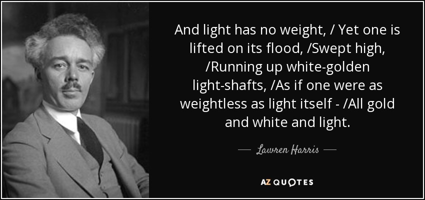 And light has no weight, / Yet one is lifted on its flood, /Swept high, /Running up white-golden light-shafts, /As if one were as weightless as light itself - /All gold and white and light. - Lawren Harris