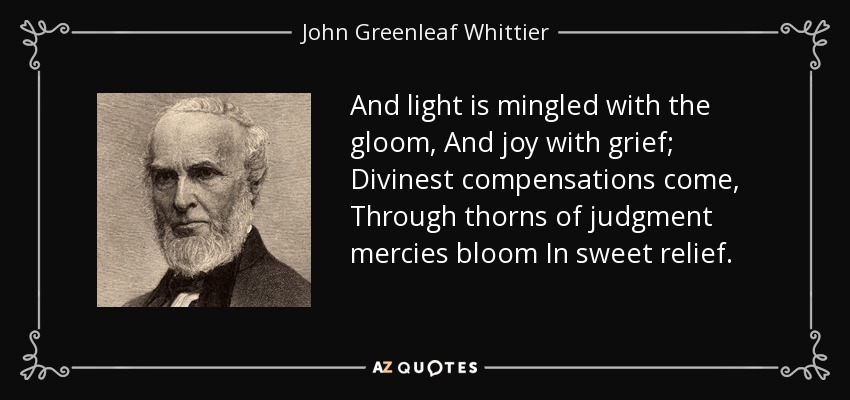 And light is mingled with the gloom, And joy with grief; Divinest compensations come, Through thorns of judgment mercies bloom In sweet relief. - John Greenleaf Whittier