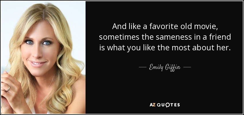 And like a favorite old movie, sometimes the sameness in a friend is what you like the most about her. - Emily Giffin