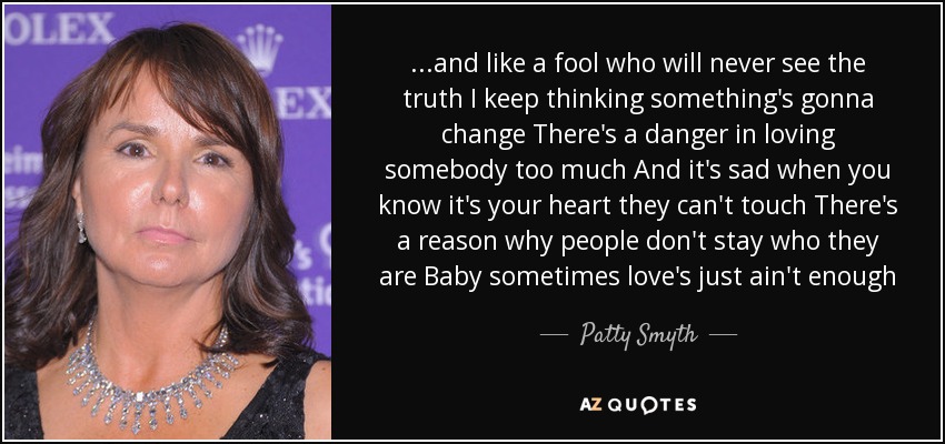 ...and like a fool who will never see the truth I keep thinking something's gonna change There's a danger in loving somebody too much And it's sad when you know it's your heart they can't touch There's a reason why people don't stay who they are Baby sometimes love's just ain't enough - Patty Smyth