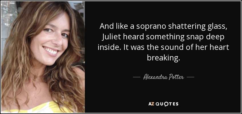 And like a soprano shattering glass, Juliet heard something snap deep inside. It was the sound of her heart breaking. - Alexandra Potter