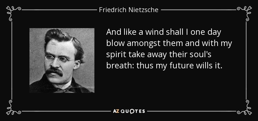 And like a wind shall I one day blow amongst them and with my spirit take away their soul's breath: thus my future wills it. - Friedrich Nietzsche