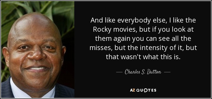 And like everybody else, I like the Rocky movies, but if you look at them again you can see all the misses, but the intensity of it, but that wasn't what this is. - Charles S. Dutton