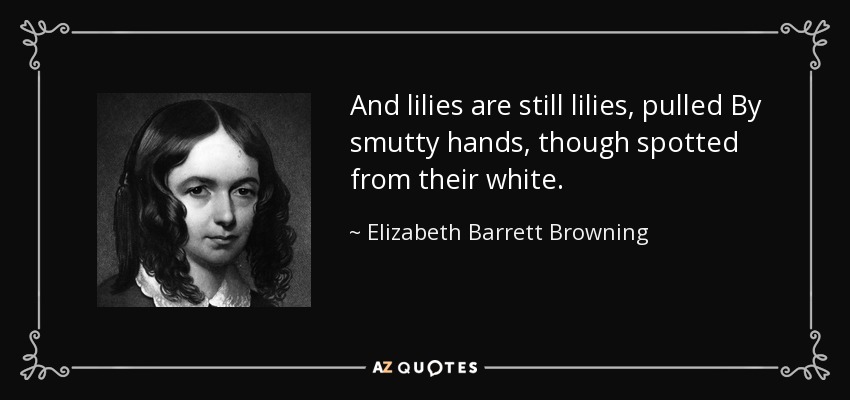 And lilies are still lilies, pulled By smutty hands, though spotted from their white. - Elizabeth Barrett Browning