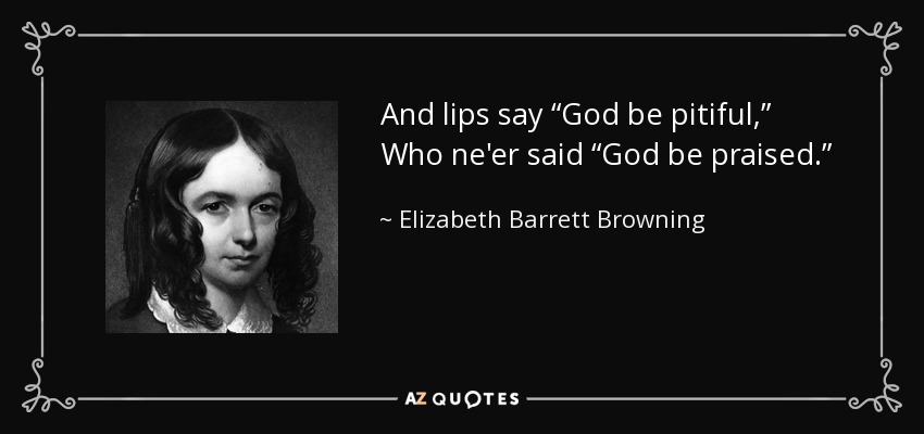And lips say “God be pitiful,” Who ne'er said “God be praised.” - Elizabeth Barrett Browning