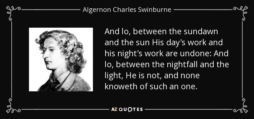 And lo, between the sundawn and the sun His day's work and his night's work are undone: And lo, between the nightfall and the light, He is not, and none knoweth of such an one. - Algernon Charles Swinburne