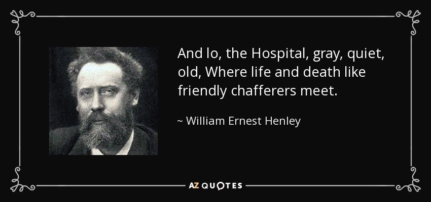 And lo, the Hospital, gray, quiet, old, Where life and death like friendly chafferers meet. - William Ernest Henley