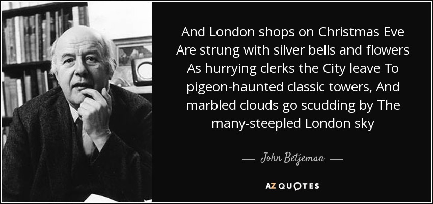 And London shops on Christmas Eve Are strung with silver bells and flowers As hurrying clerks the City leave To pigeon-haunted classic towers, And marbled clouds go scudding by The many-steepled London sky - John Betjeman