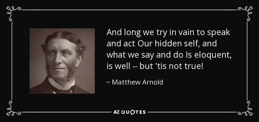 And long we try in vain to speak and act Our hidden self, and what we say and do Is eloquent, is well -- but 'tis not true! - Matthew Arnold