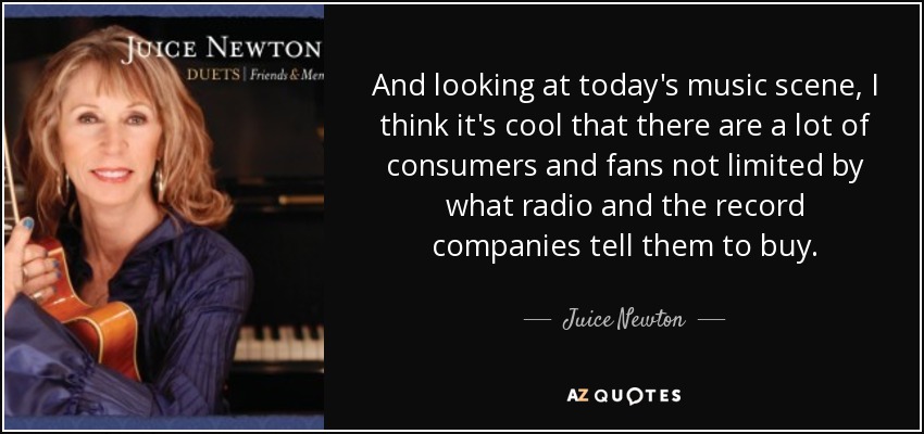 And looking at today's music scene, I think it's cool that there are a lot of consumers and fans not limited by what radio and the record companies tell them to buy. - Juice Newton