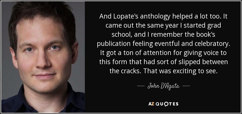And Lopate's anthology helped a lot too. It came out the same year I started grad school, and I remember the book's publication feeling eventful and celebratory. It got a ton of attention for giving voice to this form that had sort of slipped between the cracks. That was exciting to see. - John D'Agata