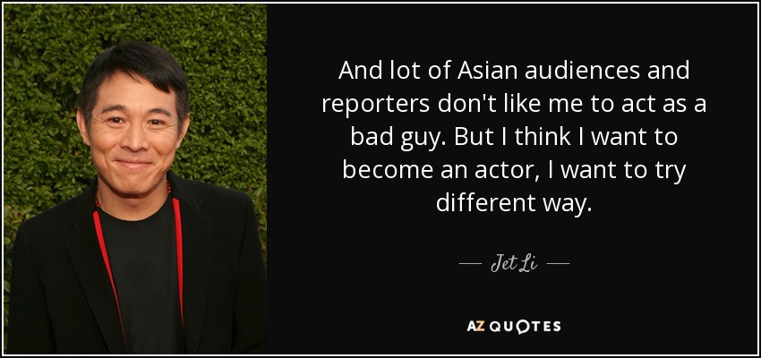 And lot of Asian audiences and reporters don't like me to act as a bad guy. But I think I want to become an actor, I want to try different way. - Jet Li