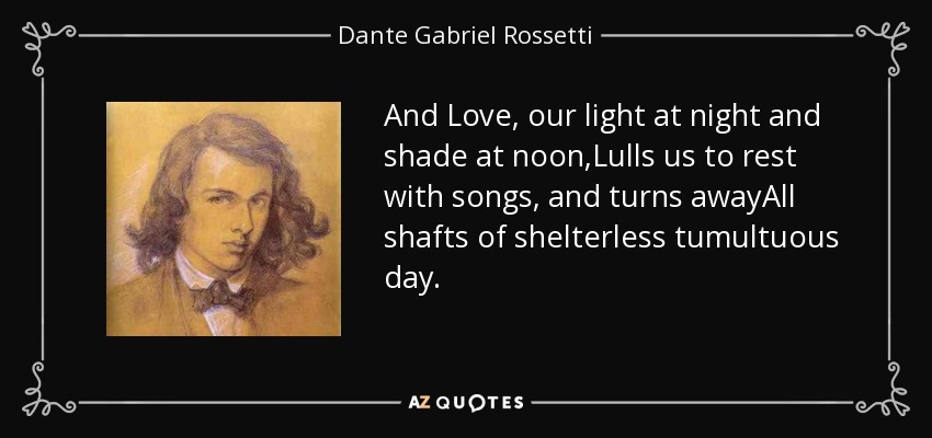 And Love, our light at night and shade at noon,Lulls us to rest with songs, and turns awayAll shafts of shelterless tumultuous day. - Dante Gabriel Rossetti