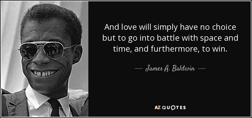 And love will simply have no choice but to go into battle with space and time, and furthermore, to win. - James A. Baldwin