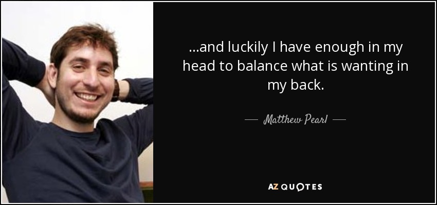 ...and luckily I have enough in my head to balance what is wanting in my back. - Matthew Pearl