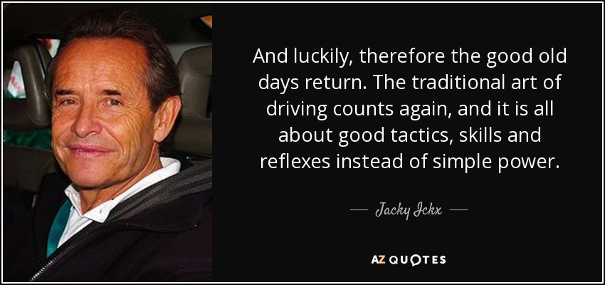 And luckily, therefore the good old days return. The traditional art of driving counts again, and it is all about good tactics, skills and reflexes instead of simple power. - Jacky Ickx