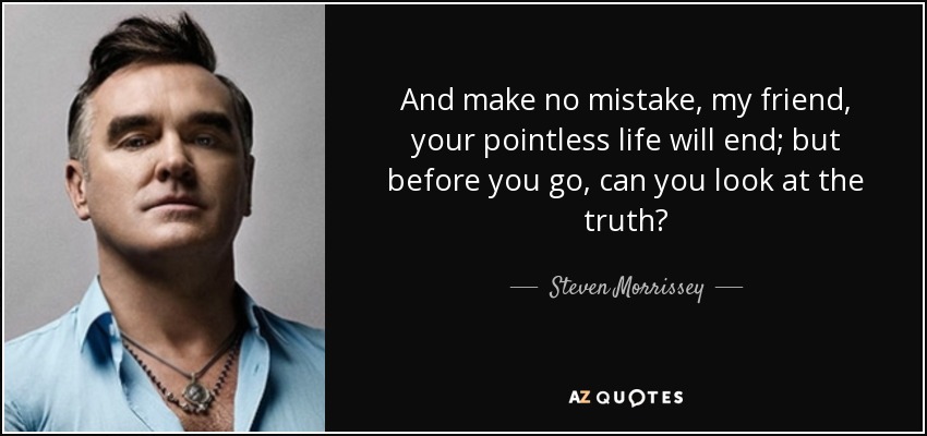 And make no mistake, my friend, your pointless life will end; but before you go, can you look at the truth? - Steven Morrissey
