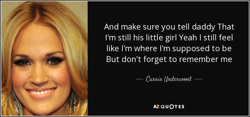 And make sure you tell daddy That I'm still his little girl Yeah I still feel like I'm where I'm supposed to be But don't forget to remember me - Carrie Underwood