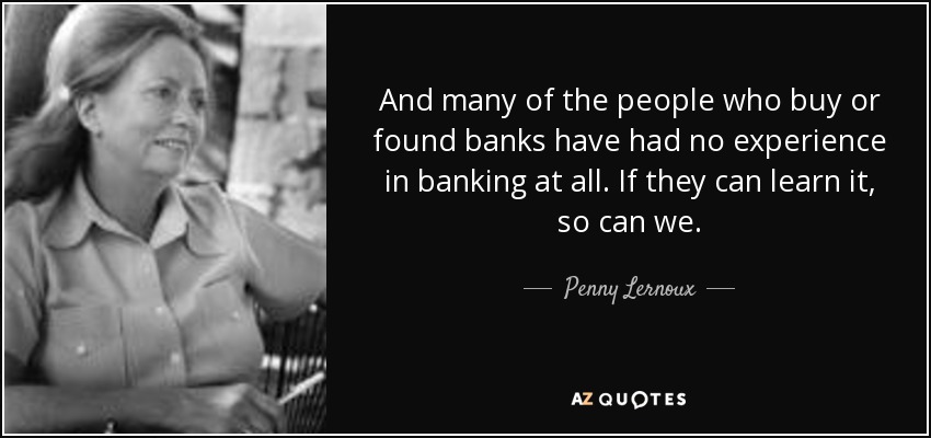 And many of the people who buy or found banks have had no experience in banking at all. If they can learn it, so can we. - Penny Lernoux
