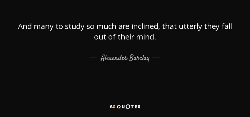 And many to study so much are inclined, that utterly they fall out of their mind. - Alexander Barclay