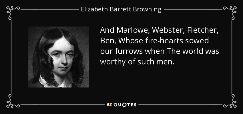 And Marlowe, Webster, Fletcher, Ben, Whose fire-hearts sowed our furrows when The world was worthy of such men. - Elizabeth Barrett Browning