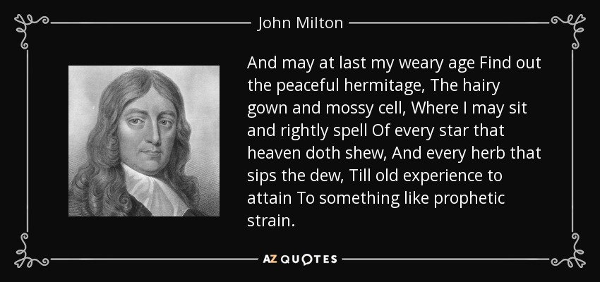 And may at last my weary age Find out the peaceful hermitage, The hairy gown and mossy cell, Where I may sit and rightly spell Of every star that heaven doth shew, And every herb that sips the dew, Till old experience to attain To something like prophetic strain. - John Milton
