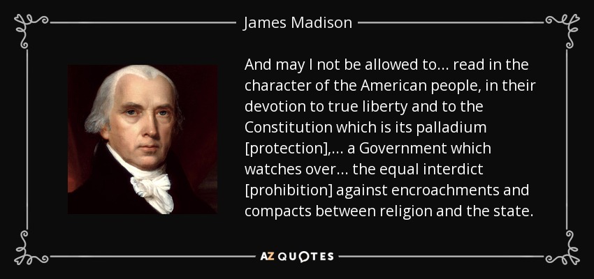 And may I not be allowed to ... read in the character of the American people, in their devotion to true liberty and to the Constitution which is its palladium [protection], ... a Government which watches over ... the equal interdict [prohibition] against encroachments and compacts between religion and the state. - James Madison
