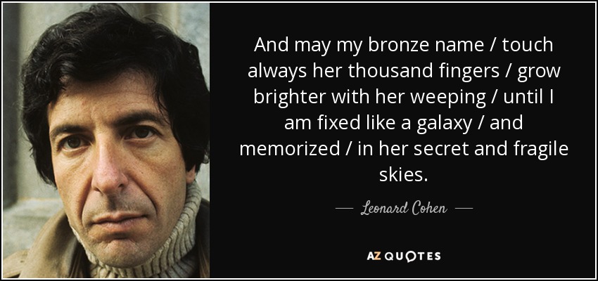 And may my bronze name / touch always her thousand fingers / grow brighter with her weeping / until I am fixed like a galaxy / and memorized / in her secret and fragile skies. - Leonard Cohen