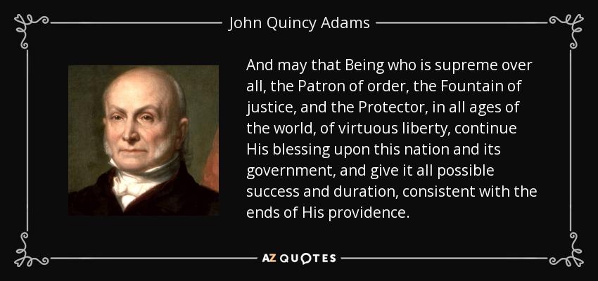 And may that Being who is supreme over all, the Patron of order, the Fountain of justice, and the Protector, in all ages of the world, of virtuous liberty, continue His blessing upon this nation and its government, and give it all possible success and duration, consistent with the ends of His providence. - John Quincy Adams