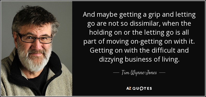 And maybe getting a grip and letting go are not so dissimilar, when the holding on or the letting go is all part of moving on-getting on with it. Getting on with the difficult and dizzying business of living. - Tim Wynne-Jones