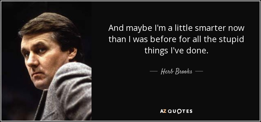 And maybe I'm a little smarter now than I was before for all the stupid things I've done. - Herb Brooks