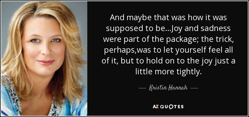 And maybe that was how it was supposed to be...Joy and sadness were part of the package; the trick, perhaps,was to let yourself feel all of it, but to hold on to the joy just a little more tightly. - Kristin Hannah