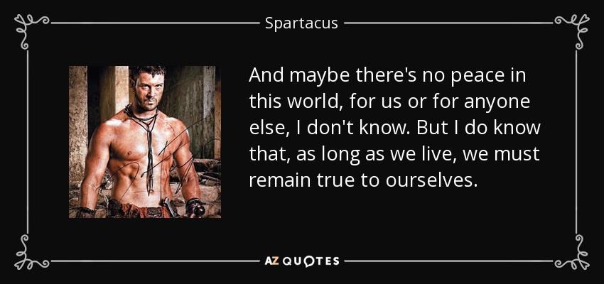 And maybe there's no peace in this world, for us or for anyone else, I don't know. But I do know that, as long as we live, we must remain true to ourselves. - Spartacus